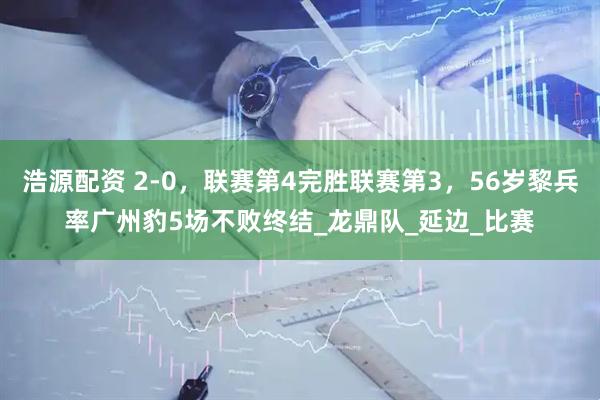 浩源配资 2-0，联赛第4完胜联赛第3，56岁黎兵率广州豹5场不败终结_龙鼎队_延边_比赛