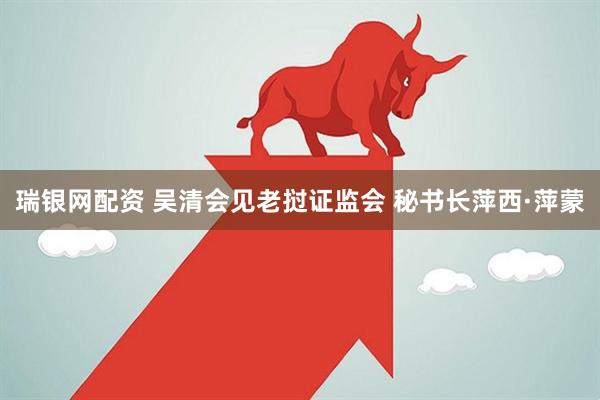 瑞银网配资 吴清会见老挝证监会 秘书长萍西·萍蒙