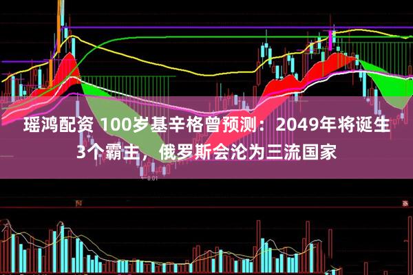瑶鸿配资 100岁基辛格曾预测：2049年将诞生3个霸主，俄罗斯会沦为三流国家