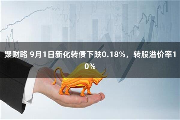 聚财略 9月1日新化转债下跌0.18%，转股溢价率10%