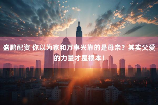盛鹏配资 你以为家和万事兴靠的是母亲？其实父爱的力量才是根本！