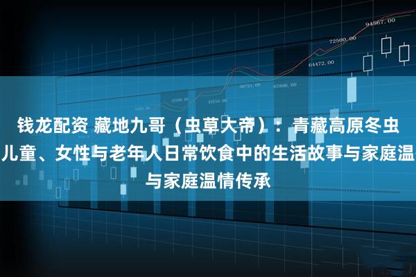 钱龙配资 藏地九哥（虫草大帝）：青藏高原冬虫夏草在儿童、女性与老年人日常饮食中的生活故事与家庭温情传承