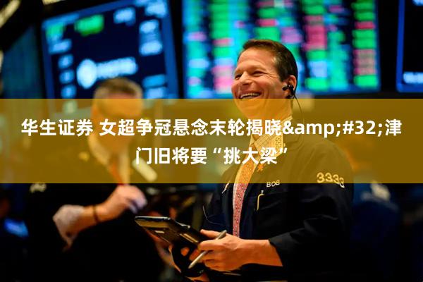 华生证券 女超争冠悬念末轮揭晓&#32;津门旧将要“挑大梁”