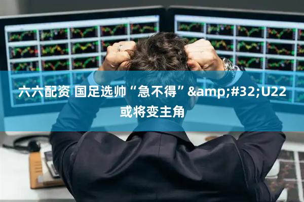 六六配资 国足选帅“急不得”&#32;U22或将变主角