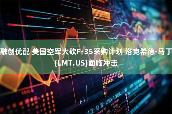 融创优配 美国空军大砍F-35采购计划 洛克希德·马丁(LMT.US)面临冲击