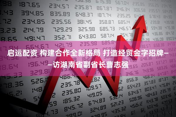 启运配资 构建合作全新格局 打造经贸金字招牌——访湖南省副省长曹志强